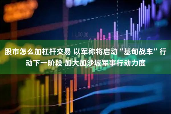 股市怎么加杠杆交易 以军称将启动“基甸战车”行动下一阶段 加大加沙城军事行动力度