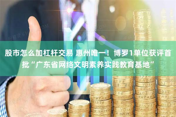 股市怎么加杠杆交易 惠州唯一！博罗1单位获评首批“广东省网络文明素养实践教育基地”