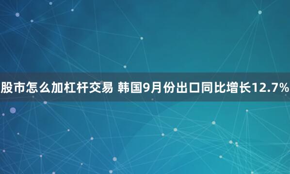 股市怎么加杠杆交易 韩国9月份出口同比增长12.7%