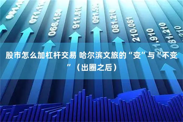 股市怎么加杠杆交易 哈尔滨文旅的“变”与“不变”（出圈之后）