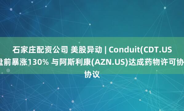 石家庄配资公司 美股异动 | Conduit(CDT.US)盘前暴涨130% 与阿斯利康(AZN.US)达成药物许可协议