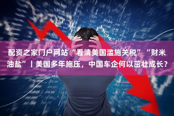 配资之家门户网站 “看清美国滥施关税” “财米油盐”丨美国多年施压，中国车企何以茁壮成长？