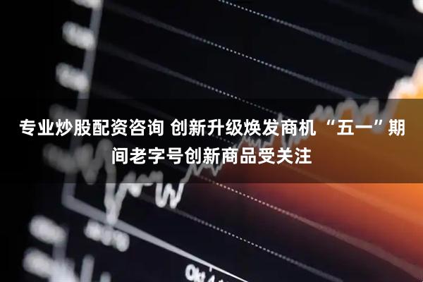 专业炒股配资咨询 创新升级焕发商机 “五一”期间老字号创新商品受关注