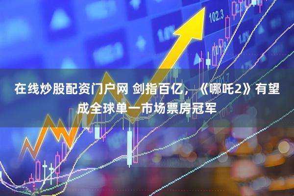 在线炒股配资门户网 剑指百亿，《哪吒2》有望成全球单一市场票房冠军