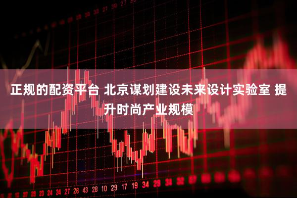 正规的配资平台 北京谋划建设未来设计实验室 提升时尚产业规模