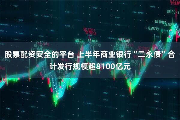 股票配资安全的平台 上半年商业银行“二永债”合计发行规模超8100亿元