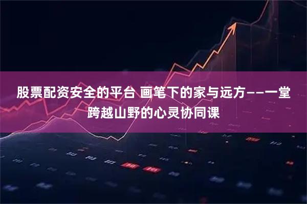股票配资安全的平台 画笔下的家与远方——一堂跨越山野的心灵协同课