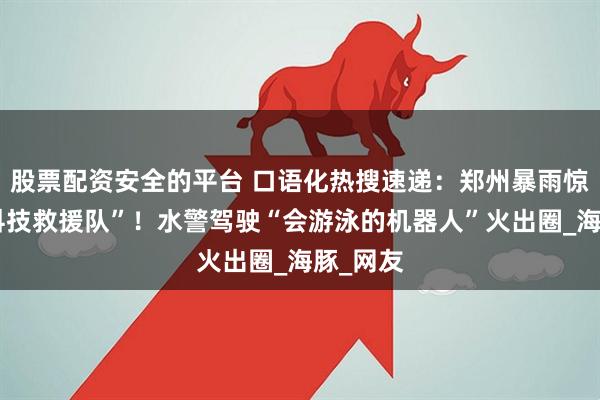 股票配资安全的平台 口语化热搜速递：郑州暴雨惊现“黑科技救援队”！水警驾驶“会游泳的机器人”火出圈_海豚_网友