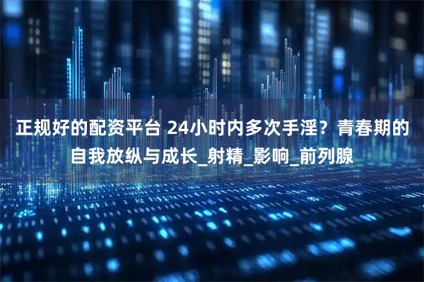 正规好的配资平台 24小时内多次手淫？青春期的自我放纵与成长_射精_影响_前列腺